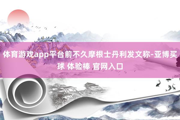 体育游戏app平台前不久摩根士丹利发文称-亚博买球 体验棒 官网入口