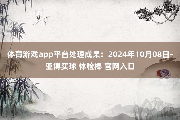 体育游戏app平台处理成果：2024年10月08日-亚博买球 体验棒 官网入口