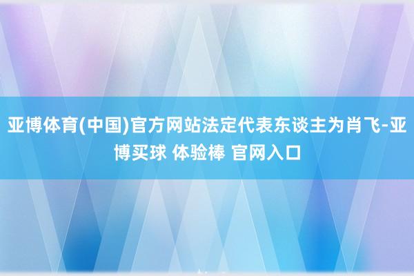 亚博体育(中国)官方网站法定代表东谈主为肖飞-亚博买球 体验棒 官网入口