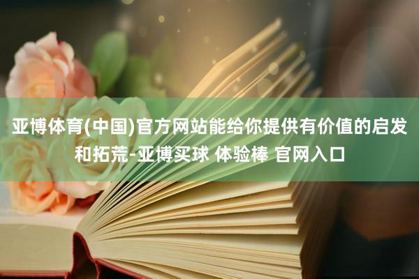 亚博体育(中国)官方网站能给你提供有价值的启发和拓荒-亚博买球 体验棒 官网入口