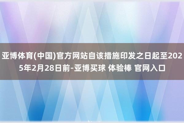 亚博体育(中国)官方网站自该措施印发之日起至2025年2月28日前-亚博买球 体验棒 官网入口