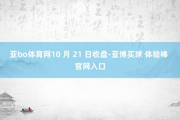 亚bo体育网10 月 21 日收盘-亚博买球 体验棒 官网入口