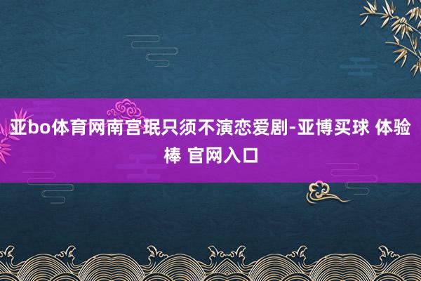 亚bo体育网南宫珉只须不演恋爱剧-亚博买球 体验棒 官网入口