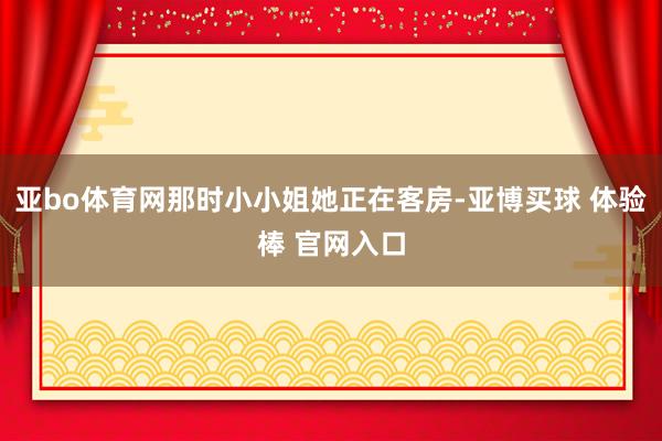 亚bo体育网那时小小姐她正在客房-亚博买球 体验棒 官网入口