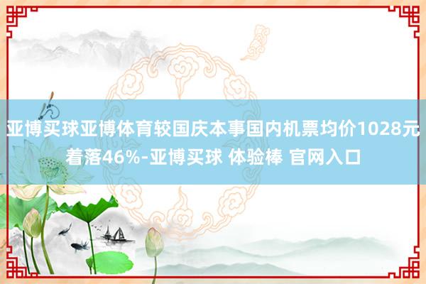 亚博买球亚博体育较国庆本事国内机票均价1028元着落46%-亚博买球 体验棒 官网入口