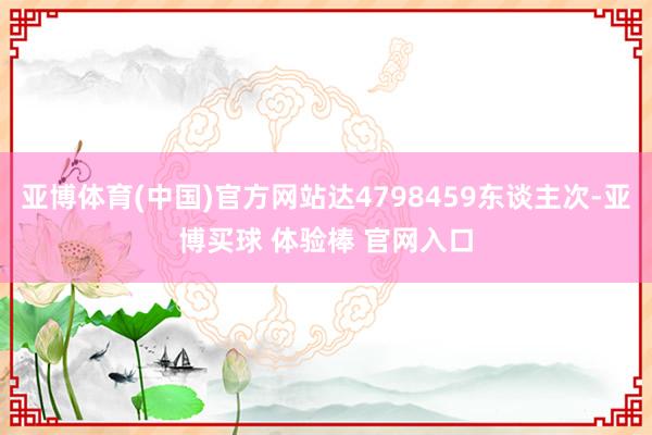 亚博体育(中国)官方网站达4798459东谈主次-亚博买球 体验棒 官网入口