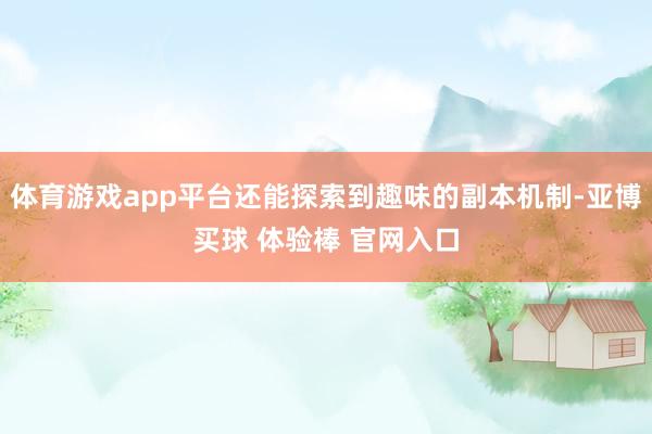 体育游戏app平台还能探索到趣味的副本机制-亚博买球 体验棒 官网入口