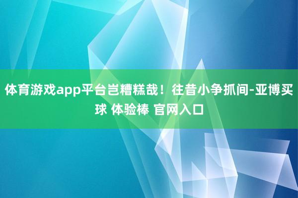 体育游戏app平台岂糟糕哉！往昔小争抓间-亚博买球 体验棒 官网入口