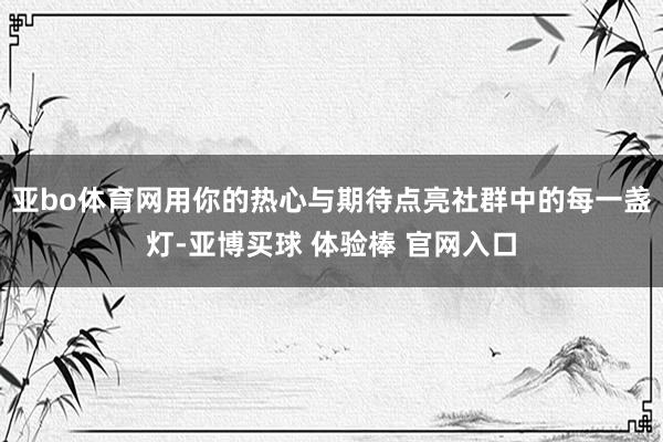 亚bo体育网用你的热心与期待点亮社群中的每一盏灯-亚博买球 体验棒 官网入口