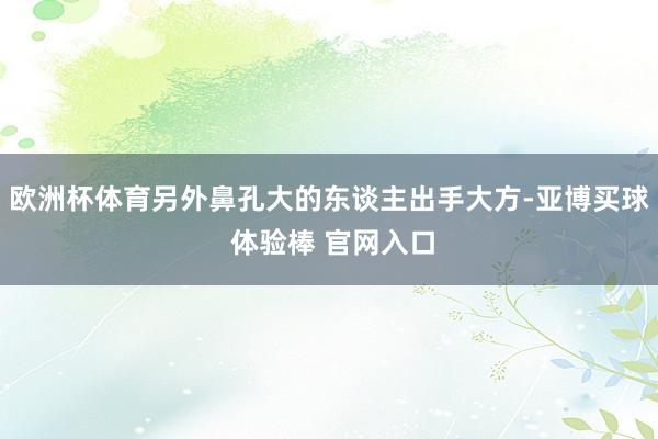 欧洲杯体育另外鼻孔大的东谈主出手大方-亚博买球 体验棒 官网入口