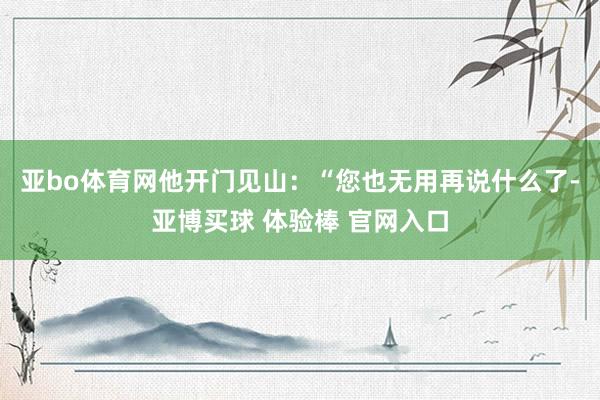 亚bo体育网他开门见山：“您也无用再说什么了-亚博买球 体验棒 官网入口