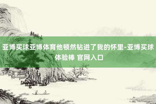 亚博买球亚博体育他顿然钻进了我的怀里-亚博买球 体验棒 官网入口