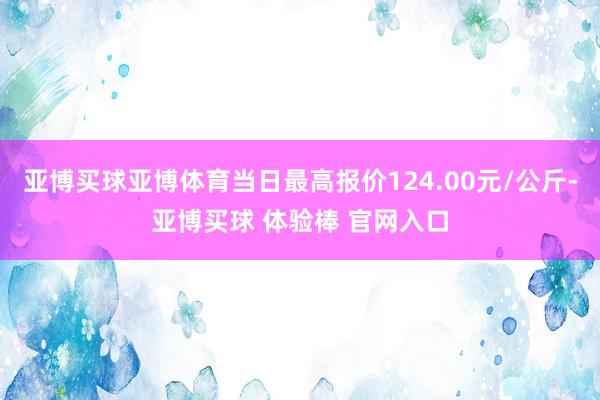 亚博买球亚博体育当日最高报价124.00元/公斤-亚博买球 体验棒 官网入口