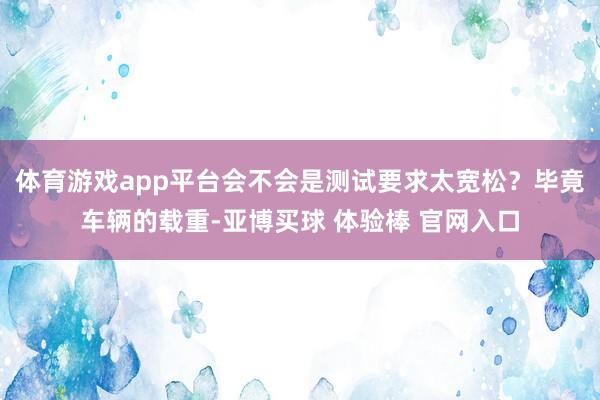 体育游戏app平台会不会是测试要求太宽松？毕竟车辆的载重-亚博买球 体验棒 官网入口