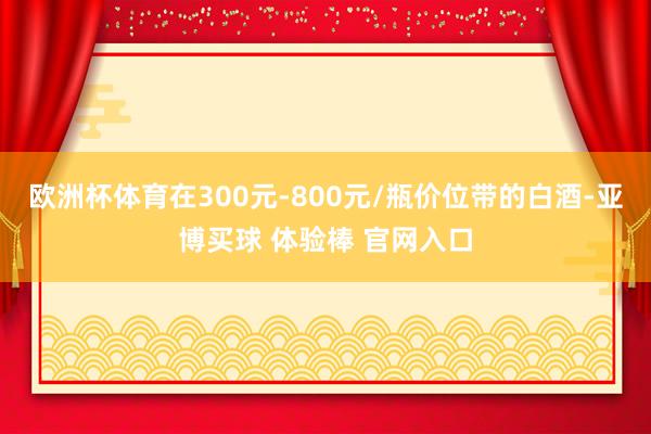 欧洲杯体育在300元-800元/瓶价位带的白酒-亚博买球 体验棒 官网入口