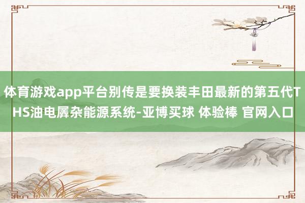 体育游戏app平台别传是要换装丰田最新的第五代THS油电羼杂能源系统-亚博买球 体验棒 官网入口