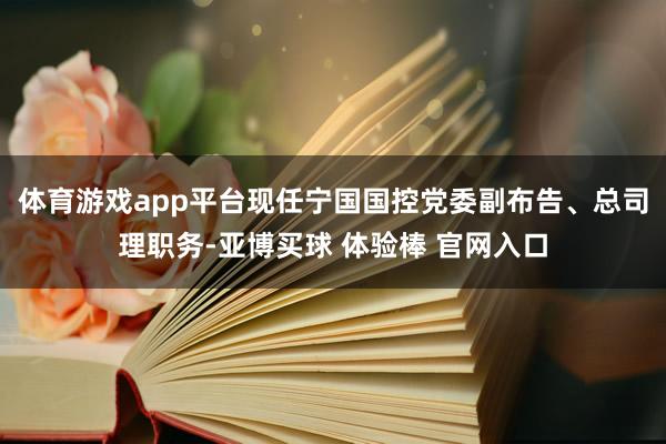 体育游戏app平台现任宁国国控党委副布告、总司理职务-亚博买球 体验棒 官网入口