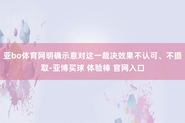 亚bo体育网明确示意对这一裁决效果不认可、不摄取-亚博买球 体验棒 官网入口