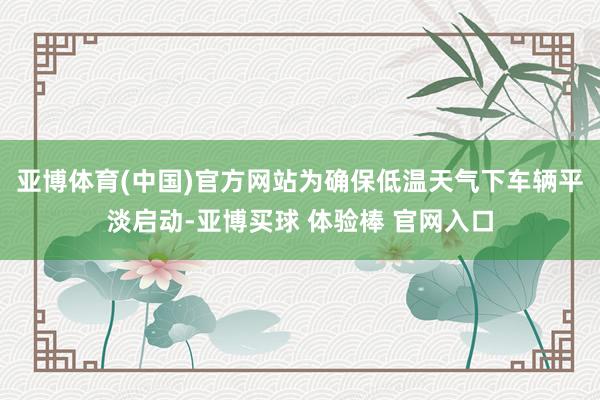 亚博体育(中国)官方网站为确保低温天气下车辆平淡启动-亚博买球 体验棒 官网入口