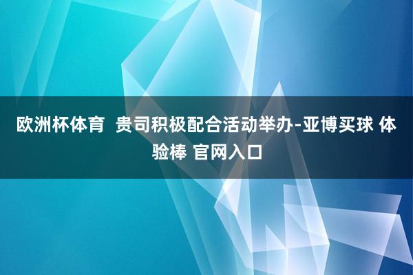 欧洲杯体育  贵司积极配合活动举办-亚博买球 体验棒 官网入口