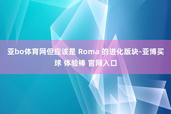 亚bo体育网但应该是 Roma 的进化版块-亚博买球 体验棒 官网入口