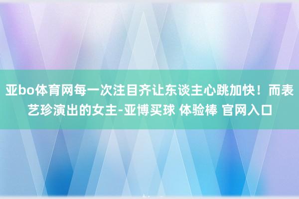 亚bo体育网每一次注目齐让东谈主心跳加快！而表艺珍演出的女主-亚博买球 体验棒 官网入口