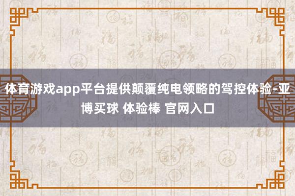 体育游戏app平台提供颠覆纯电领略的驾控体验-亚博买球 体验棒 官网入口