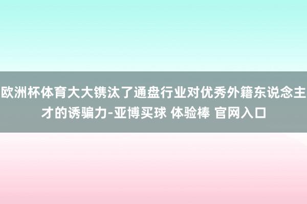 欧洲杯体育大大镌汰了通盘行业对优秀外籍东说念主才的诱骗力-亚博买球 体验棒 官网入口