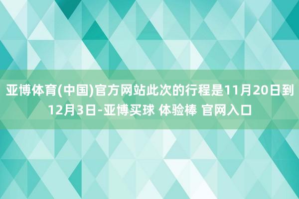 亚博体育(中国)官方网站此次的行程是11月20日到12月3日-亚博买球 体验棒 官网入口