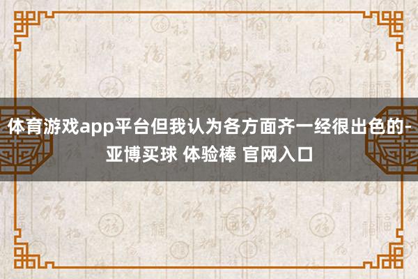 体育游戏app平台但我认为各方面齐一经很出色的-亚博买球 体验棒 官网入口