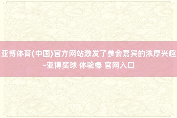 亚博体育(中国)官方网站激发了参会嘉宾的浓厚兴趣-亚博买球 体验棒 官网入口