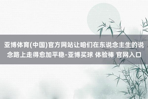 亚博体育(中国)官方网站让咱们在东说念主生的说念路上走得愈加平稳-亚博买球 体验棒 官网入口