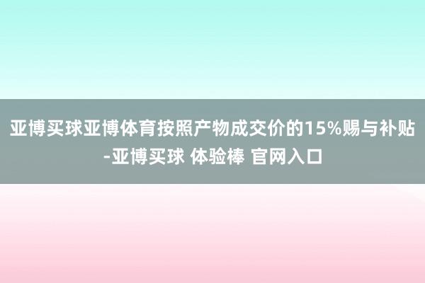 亚博买球亚博体育按照产物成交价的15%赐与补贴-亚博买球 体验棒 官网入口