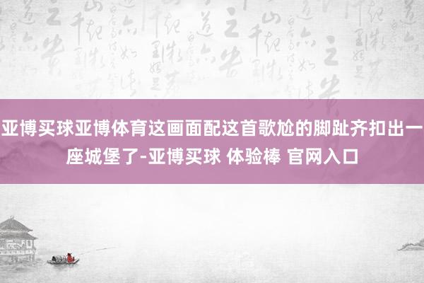 亚博买球亚博体育这画面配这首歌尬的脚趾齐扣出一座城堡了-亚博买球 体验棒 官网入口