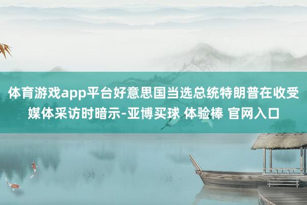 体育游戏app平台好意思国当选总统特朗普在收受媒体采访时暗示-亚博买球 体验棒 官网入口