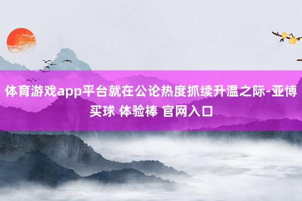 体育游戏app平台就在公论热度抓续升温之际-亚博买球 体验棒 官网入口