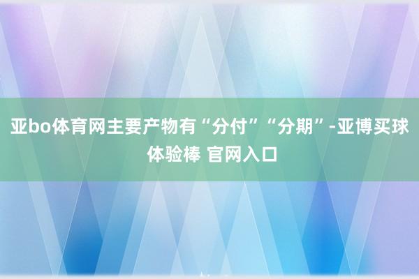 亚bo体育网主要产物有“分付”“分期”-亚博买球 体验棒 官网入口