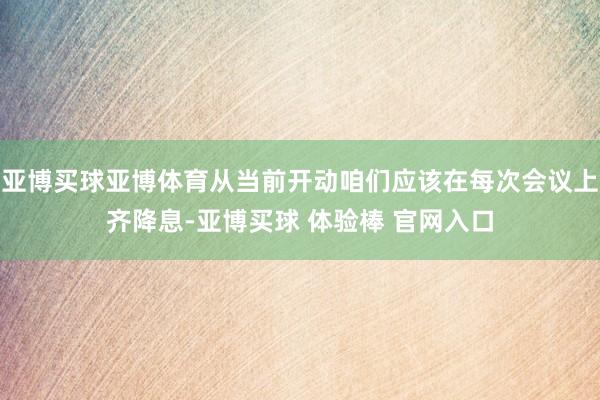 亚博买球亚博体育从当前开动咱们应该在每次会议上齐降息-亚博买球 体验棒 官网入口