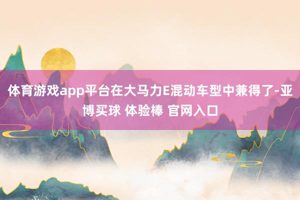 体育游戏app平台在大马力E混动车型中兼得了-亚博买球 体验棒 官网入口