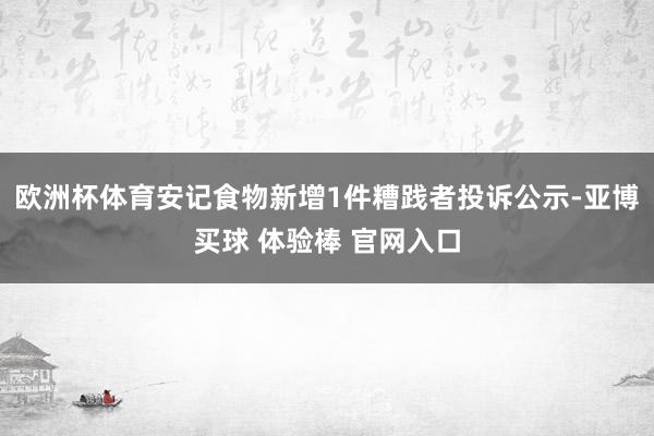 欧洲杯体育安记食物新增1件糟践者投诉公示-亚博买球 体验棒 官网入口