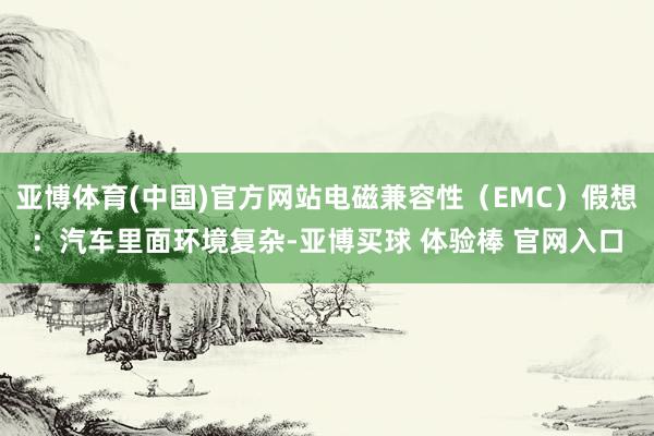 亚博体育(中国)官方网站电磁兼容性（EMC）假想：汽车里面环境复杂-亚博买球 体验棒 官网入口