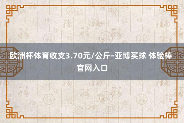 欧洲杯体育收支3.70元/公斤-亚博买球 体验棒 官网入口