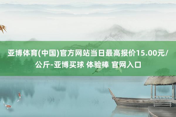 亚博体育(中国)官方网站当日最高报价15.00元/公斤-亚博买球 体验棒 官网入口