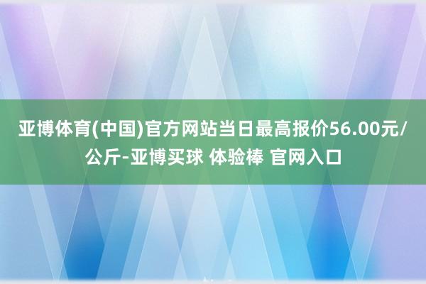 亚博体育(中国)官方网站当日最高报价56.00元/公斤-亚博买球 体验棒 官网入口