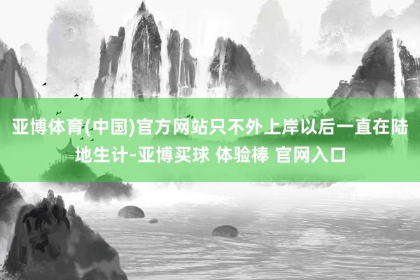 亚博体育(中国)官方网站只不外上岸以后一直在陆地生计-亚博买球 体验棒 官网入口