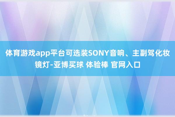 体育游戏app平台可选装SONY音响、主副驾化妆镜灯-亚博买球 体验棒 官网入口