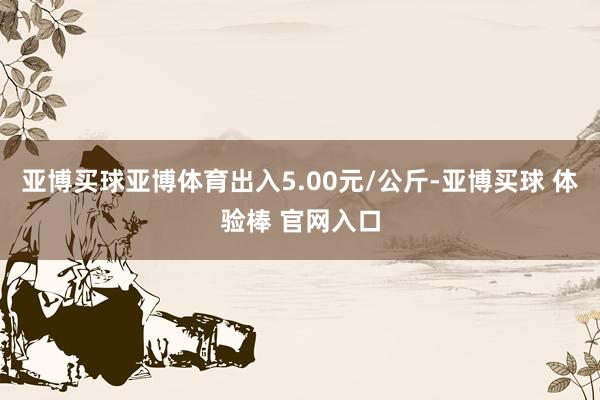 亚博买球亚博体育出入5.00元/公斤-亚博买球 体验棒 官网入口