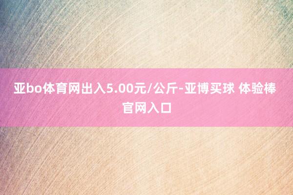 亚bo体育网出入5.00元/公斤-亚博买球 体验棒 官网入口