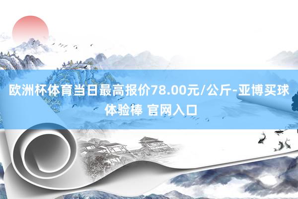 欧洲杯体育当日最高报价78.00元/公斤-亚博买球 体验棒 官网入口