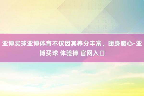 亚博买球亚博体育不仅因其养分丰富、暖身暖心-亚博买球 体验棒 官网入口